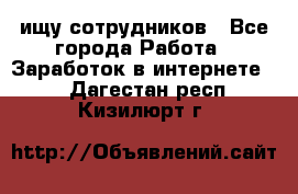 ищу сотрудников - Все города Работа » Заработок в интернете   . Дагестан респ.,Кизилюрт г.